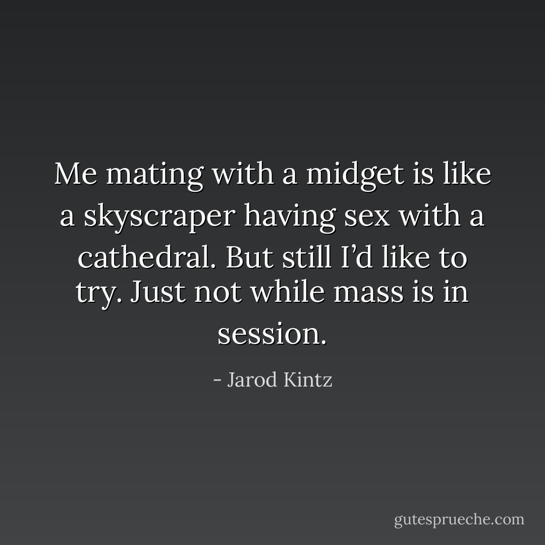 Me mating with a midget is like a skyscraper having sex with a cathedral. But still I’d like to try. Just not while mass is in session. - Jarod Kintz