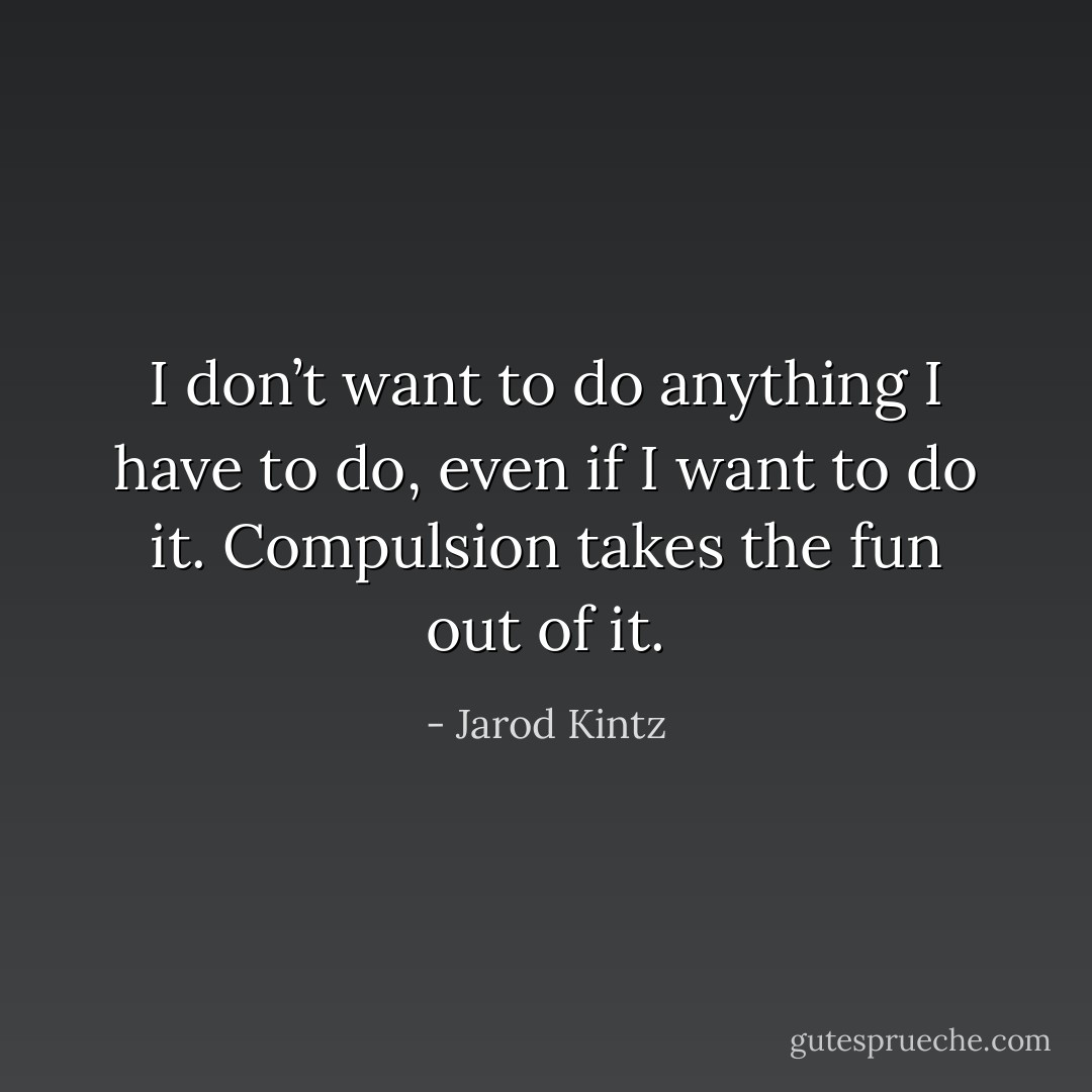 I don’t want to do anything I have to do, even if I want to do it. Compulsion takes the fun out of it. - Jarod Kintz