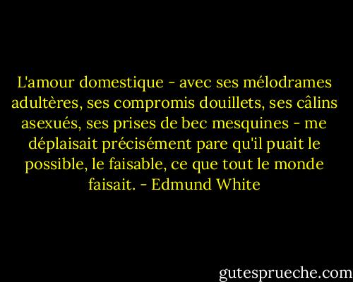 L'amour domestique - avec ses mélodrames adultères, ses compromis douillets, ses câlins asexués, ses prises de bec mesquines - me déplaisait précisément pare qu'il puait le possible, le faisable, ce que tout le monde faisait. - Edmund White
