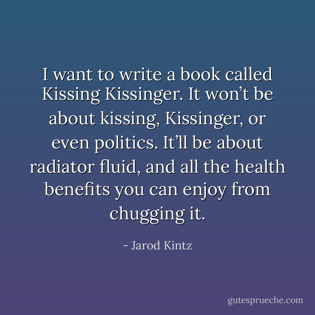 I want to write a book called Kissing Kissinger. It won’t be about kissing, Kissinger, or even politics. It’ll be about radiator fluid, and all the health benefits you can enjoy from chugging it. - Jarod Kintz