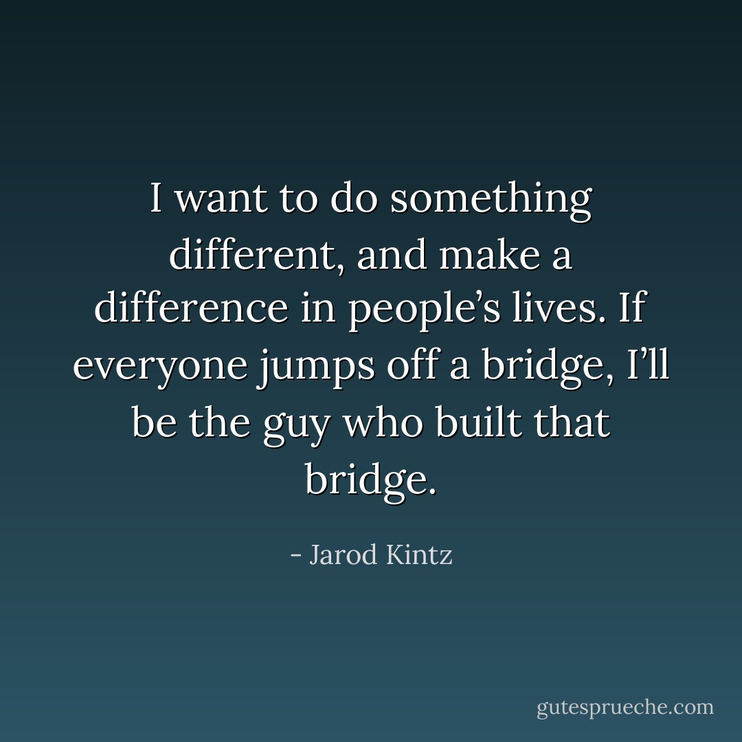 I want to do something different, and make a difference in people’s lives. If everyone jumps off a bridge, I’ll be the guy who built that bridge. - Jarod Kintz