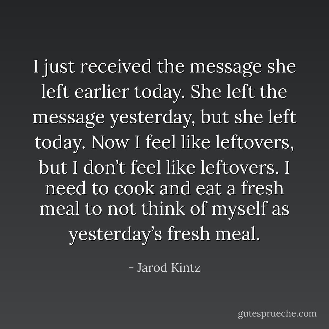 I just received the message she left earlier today. She left the message yesterday, but she left today. Now I feel like leftovers, but I don’t feel like leftovers. I need to cook and eat a fresh meal to not think of myself as yesterday’s fresh meal. - Jarod Kintz