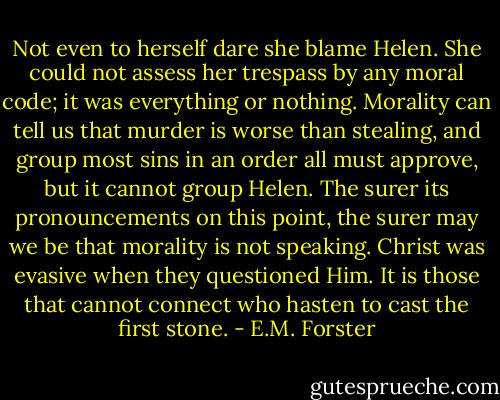 Not even to herself dare she blame Helen. She could not assess her trespass by any moral code; it was everything or nothing. Morality can tell us that murder is worse than stealing, and group most sins in an order all must approve, but it cannot group Helen. The surer its pronouncements on this point, the surer may we be that morality is not speaking. Christ was evasive when they questioned Him. It is those that cannot connect who hasten to cast the first stone. - E.M. Forster