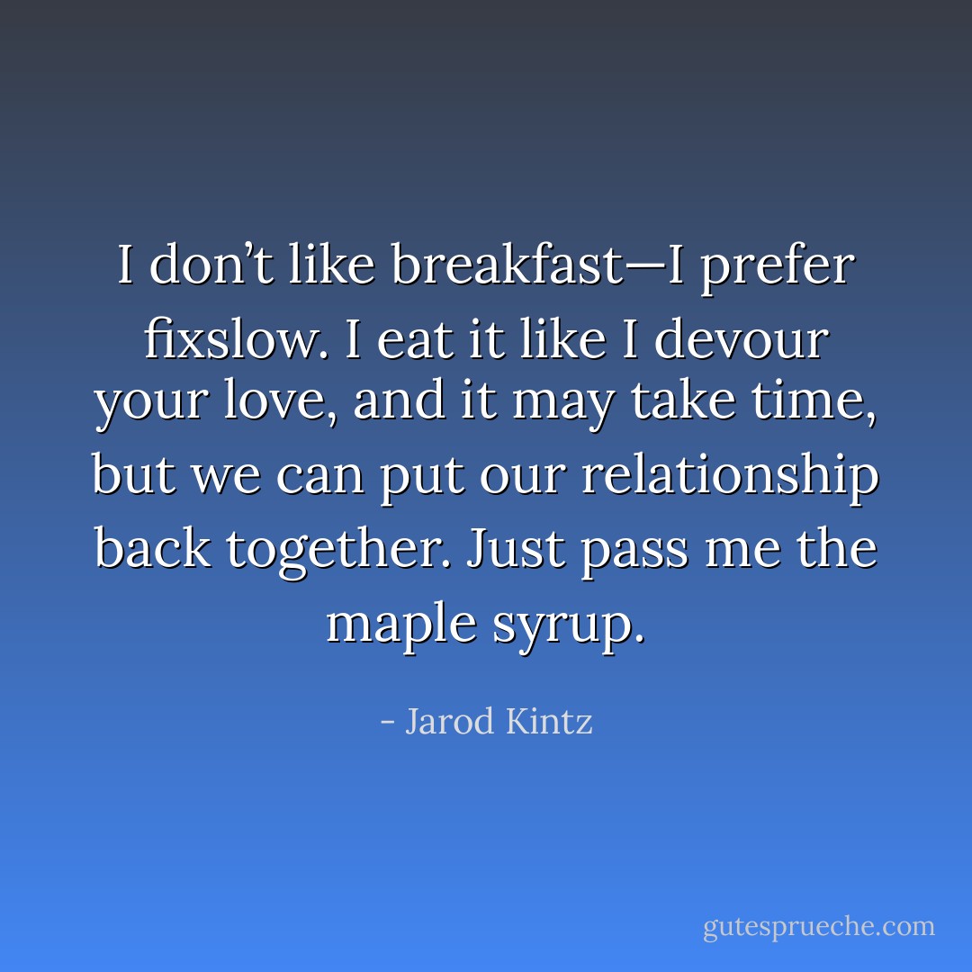 I don’t like breakfast—I prefer fixslow. I eat it like I devour your love, and it may take time, but we can put our relationship back together. Just pass me the maple syrup. - Jarod Kintz