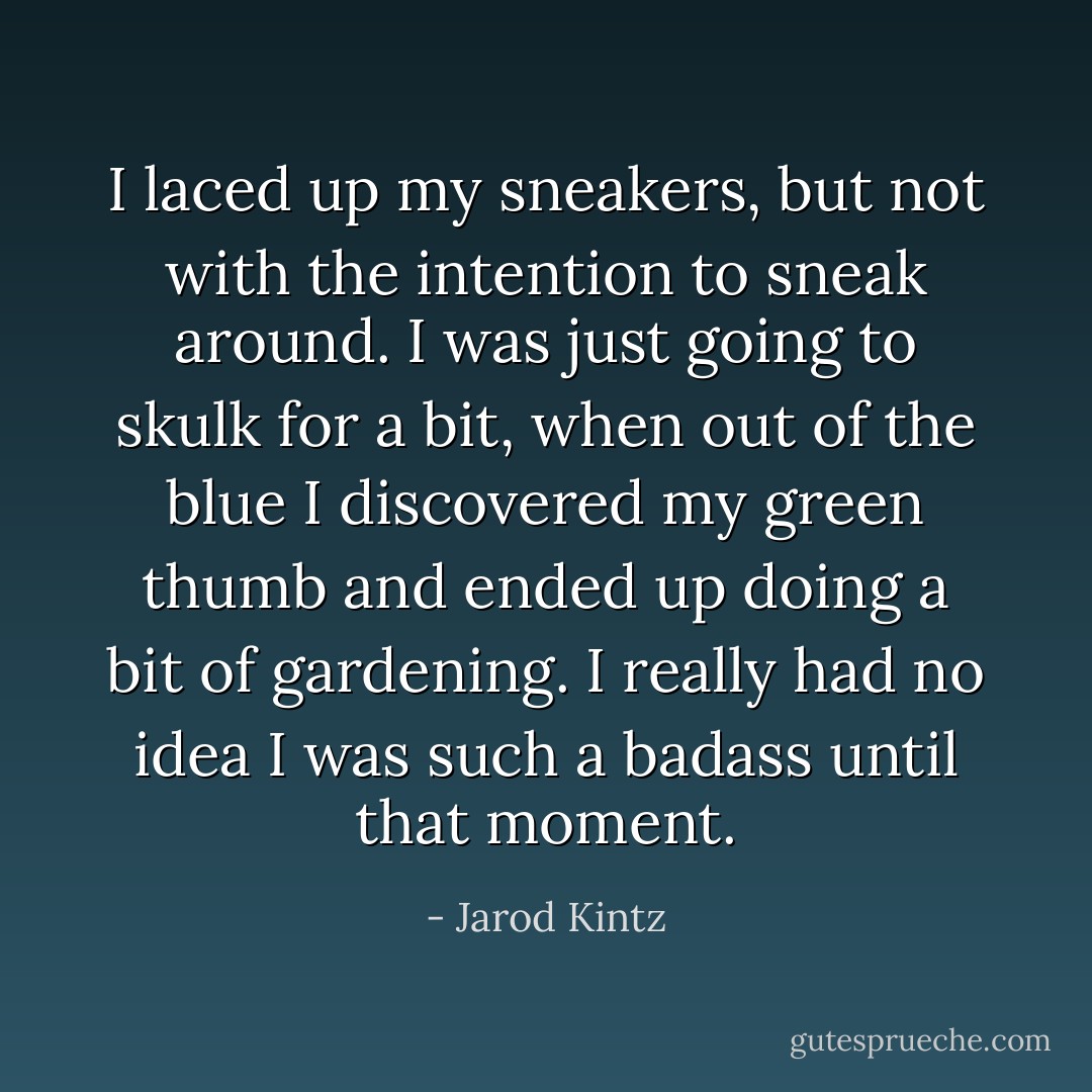 I laced up my sneakers, but not with the intention to sneak around. I was just going to skulk for a bit, when out of the blue I discovered my green thumb and ended up doing a bit of gardening. I really had no idea I was such a badass until that moment. - Jarod Kintz