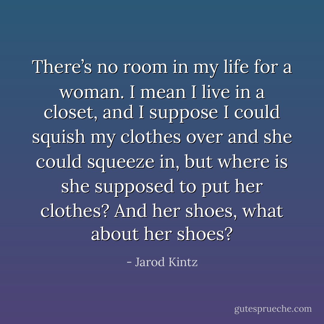 There’s no room in my life for a woman. I mean I live in a closet, and I suppose I could squish my clothes over and she could squeeze in, but where is she supposed to put her clothes? And her shoes, what about her shoes? - Jarod Kintz