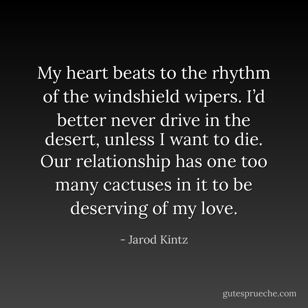 My heart beats to the rhythm of the windshield wipers. I’d better never drive in the desert, unless I want to die. Our relationship has one too many cactuses in it to be deserving of my love. - Jarod Kintz