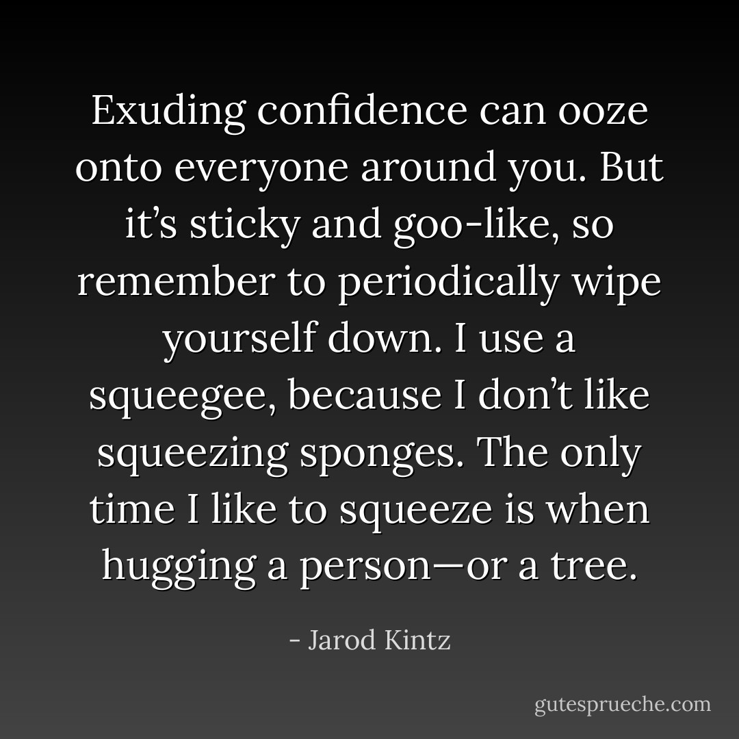 Exuding confidence can ooze onto everyone around you. But it’s sticky and goo-like, so remember to periodically wipe yourself down. I use a squeegee, because I don’t like squeezing sponges. The only time I like to squeeze is when hugging a person—or a tree. - Jarod Kintz