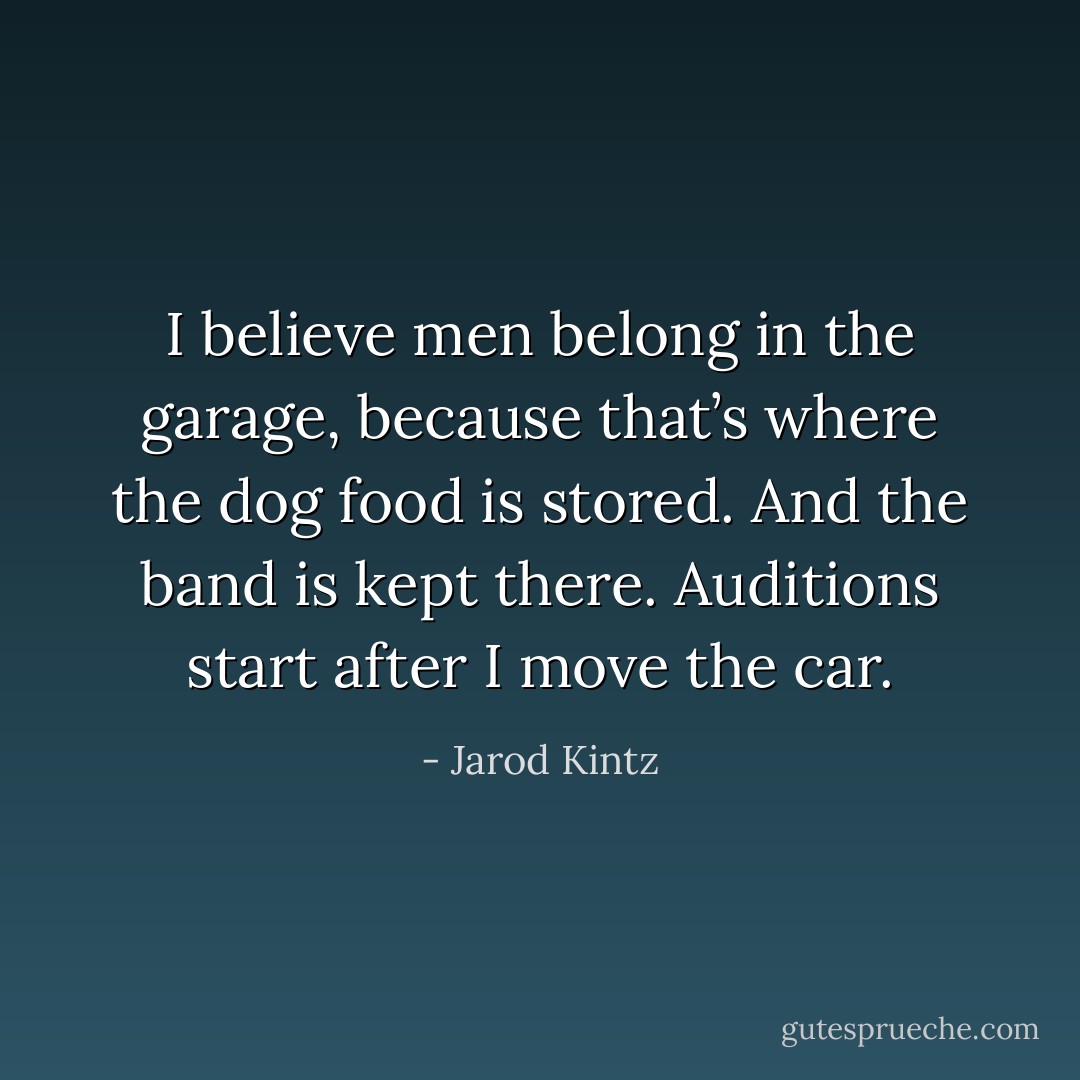 I believe men belong in the garage, because that’s where the dog food is stored. And the band is kept there. Auditions start after I move the car. - Jarod Kintz