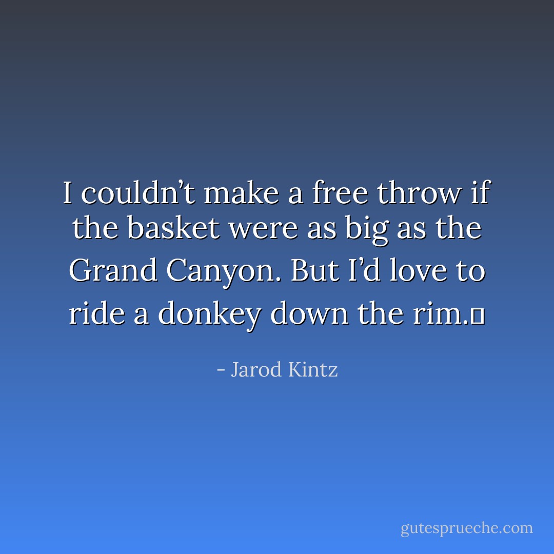 I couldn’t make a free throw if the basket were as big as the Grand Canyon. But I’d love to ride a donkey down the rim.  - Jarod Kintz