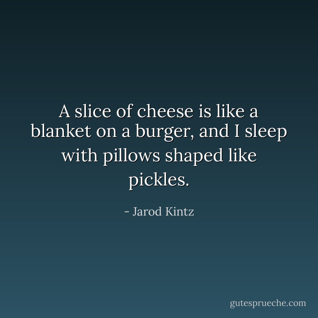 A slice of cheese is like a blanket on a burger, and I sleep with pillows shaped like pickles. - Jarod Kintz
