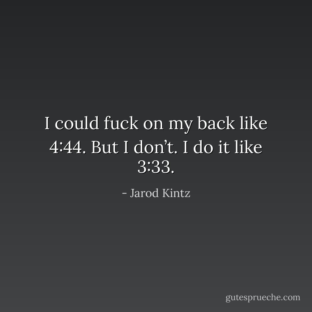 I could fuck on my back like 4:44. But I don’t. I do it like 3:33. - Jarod Kintz