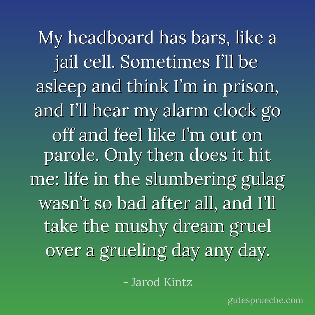 My headboard has bars, like a jail cell. Sometimes I’ll be asleep and think I’m in prison, and I’ll hear my alarm clock go off and feel like I’m out on parole. Only then does it hit me: life in the slumbering gulag wasn’t so bad after all, and I’ll take the mushy dream gruel over a grueling day any day. - Jarod Kintz