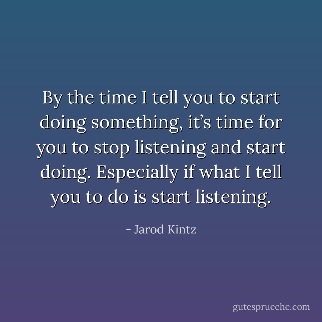 By the time I tell you to start doing something, it’s time for you to stop listening and start doing. Especially if what I tell you to do is start listening. - Jarod Kintz