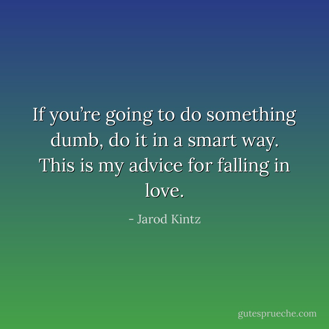 If you’re going to do something dumb, do it in a smart way. This is my advice for falling in love. - Jarod Kintz