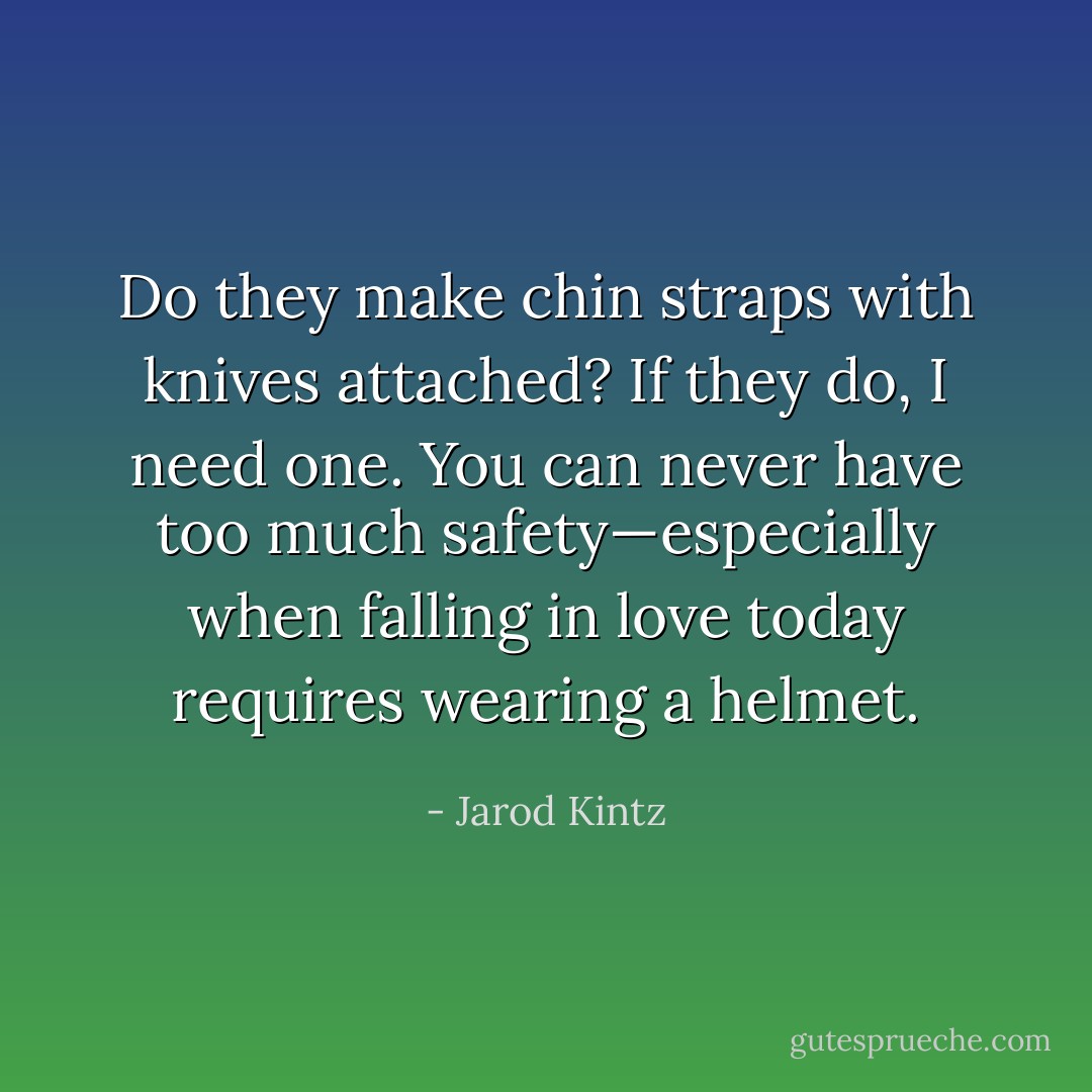 Do they make chin straps with knives attached? If they do, I need one. You can never have too much safety—especially when falling in love today requires wearing a helmet. - Jarod Kintz