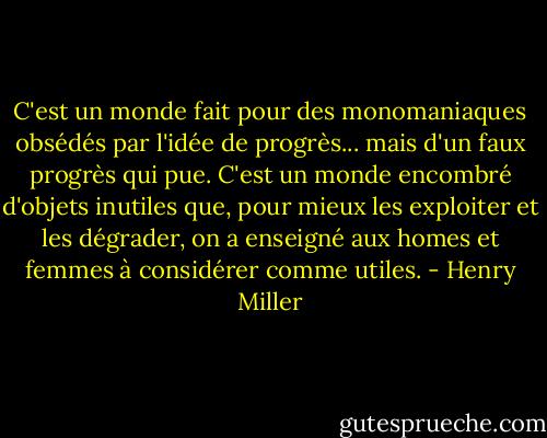 C'est un monde fait pour des monomaniaques obsédés par l'idée de progrès... mais d'un faux progrès qui pue. C'est un monde encombré d'objets inutiles que, pour mieux les exploiter et les dégrader, on a enseigné aux homes et femmes à considérer comme utiles. - Henry Miller