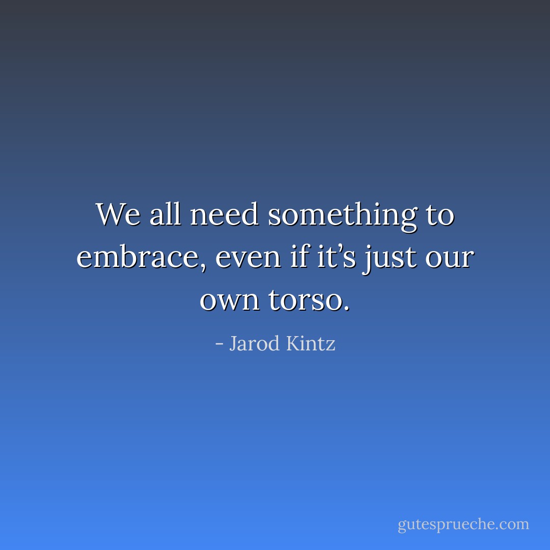 We all need something to embrace, even if it’s just our own torso. - Jarod Kintz