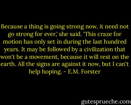 Because a thing is going strong now, it need not go strong for ever,' she said. 'This craze for motion has only set in during the last hundred years. It may be followed by a civilization that won't be a movement, because it will rest on the earth. All the signs are against it now, but I can't help hoping. - E.M. Forster