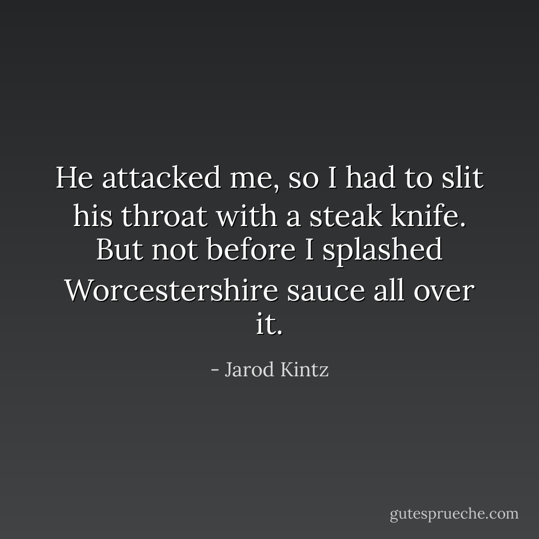 He attacked me, so I had to slit his throat with a steak knife. But not before I splashed Worcestershire sauce all over it. - Jarod Kintz