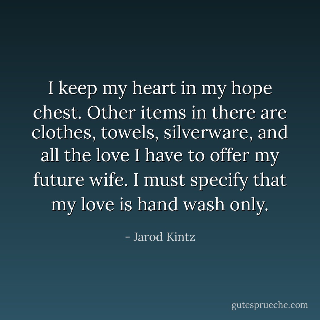 I keep my heart in my hope chest. Other items in there are clothes, towels, silverware, and all the love I have to offer my future wife. I must specify that my love is hand wash only. - Jarod Kintz