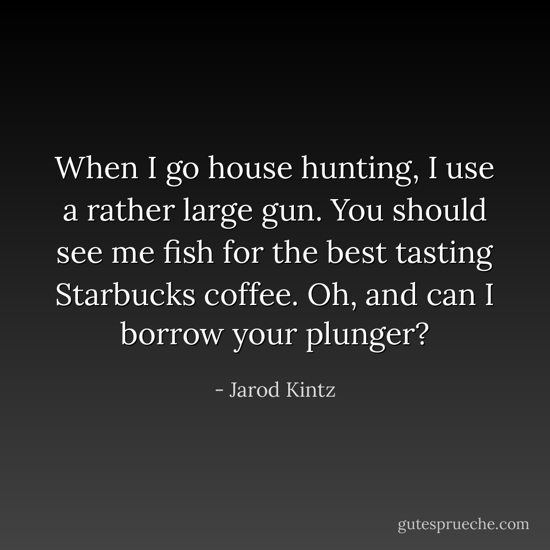 When I go house hunting, I use a rather large gun. You should see me fish for the best tasting Starbucks coffee. Oh, and can I borrow your plunger? - Jarod Kintz