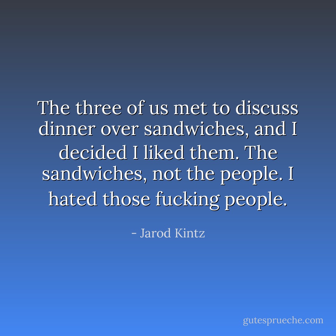 The three of us met to discuss dinner over sandwiches, and I decided I liked them. The sandwiches, not the people. I hated those fucking people. - Jarod Kintz