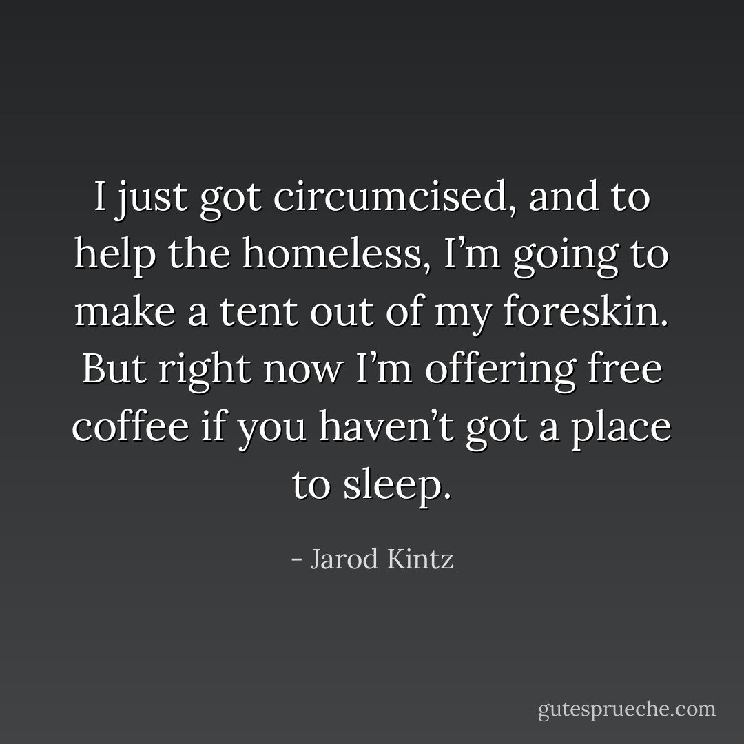 I just got circumcised, and to help the homeless, I’m going to make a tent out of my foreskin. But right now I’m offering free coffee if you haven’t got a place to sleep. - Jarod Kintz