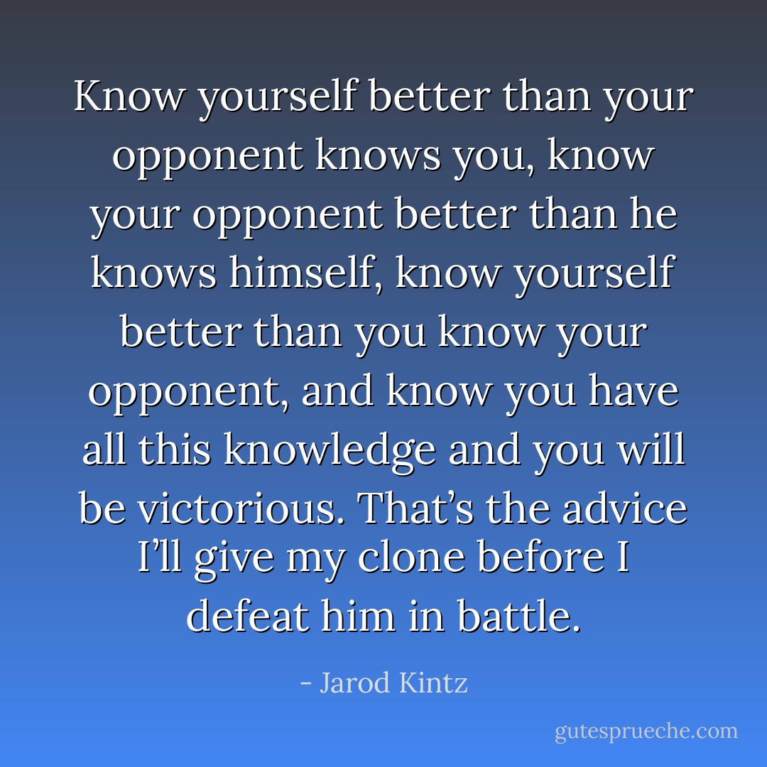 Know yourself better than your opponent knows you, know your opponent better than he knows himself, know yourself better than you know your opponent, and know you have all this knowledge and you will be victorious. That’s the advice I’ll give my clone before I defeat him in battle. - Jarod Kintz