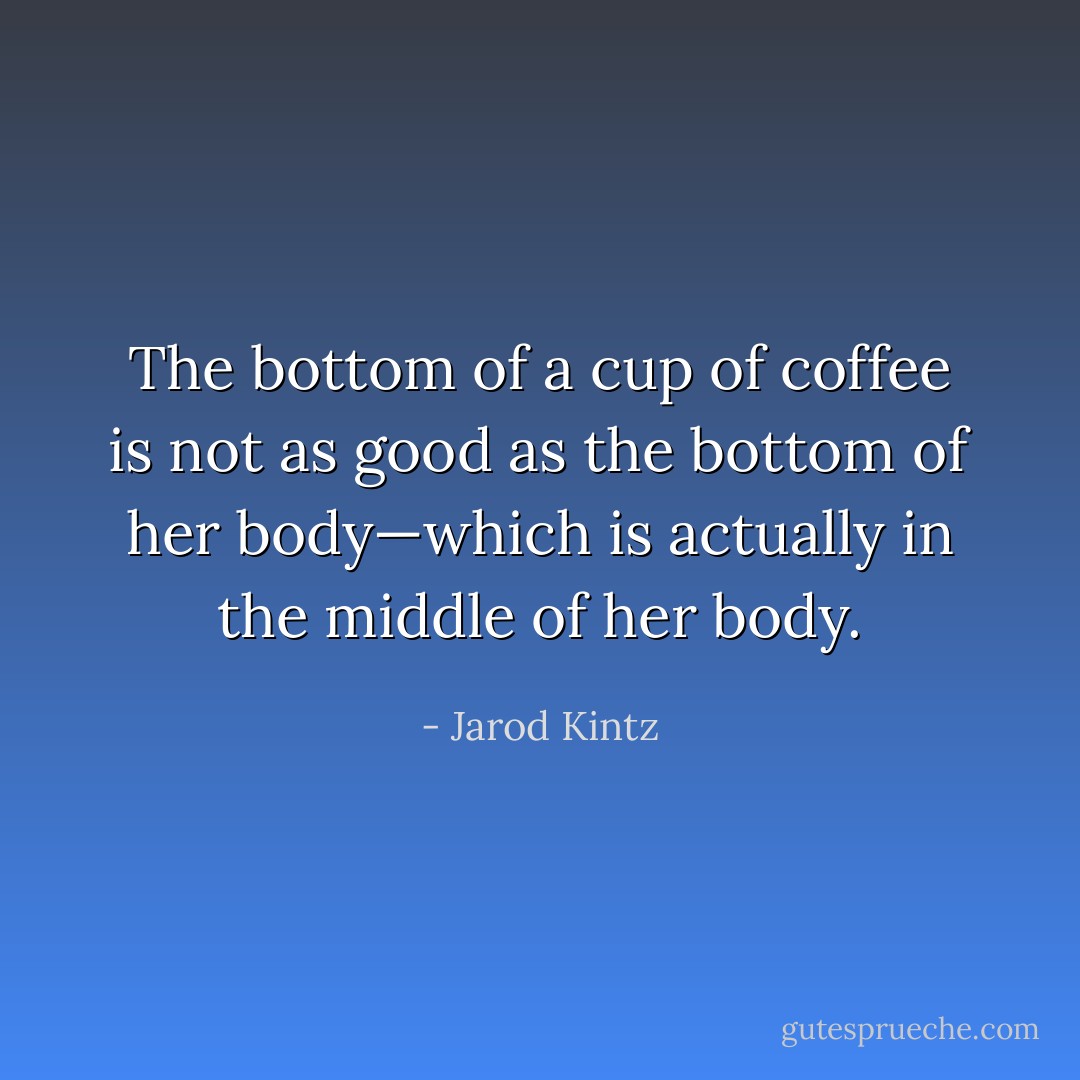 The bottom of a cup of coffee is not as good as the bottom of her body—which is actually in the middle of her body. - Jarod Kintz