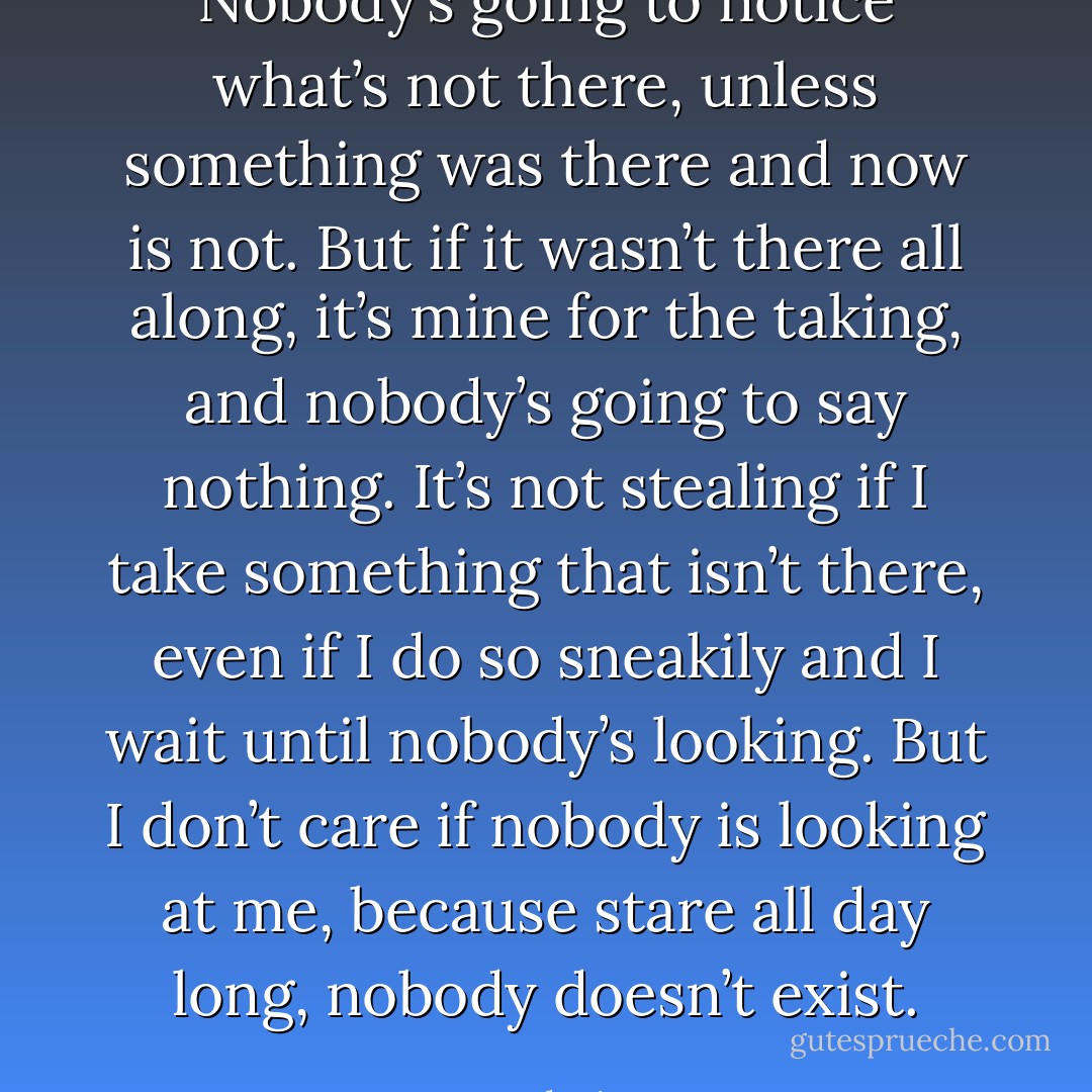 Nobody’s going to notice what’s not there, unless something was there and now is not. But if it wasn’t there all along, it’s mine for the taking, and nobody’s going to say nothing. It’s not stealing if I take something that isn’t there, even if I do so sneakily and I wait until nobody’s looking. But I don’t care if nobody is looking at me, because stare all day long, nobody doesn’t exist. - Jarod Kintz
