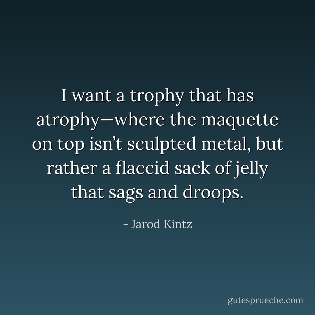 I want a trophy that has atrophy—where the maquette on top isn’t sculpted metal, but rather a flaccid sack of jelly that sags and droops. - Jarod Kintz