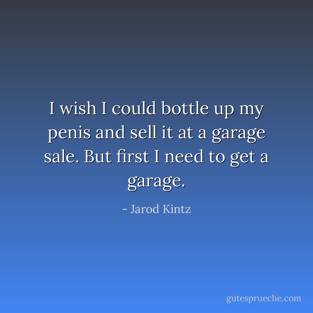 I wish I could bottle up my penis and sell it at a garage sale. But first I need to get a garage. - Jarod Kintz