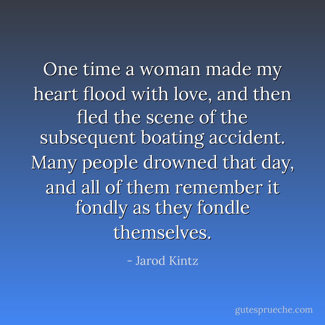 One time a woman made my heart flood with love, and then fled the scene of the subsequent boating accident. Many people drowned that day, and all of them remember it fondly as they fondle themselves. - Jarod Kintz