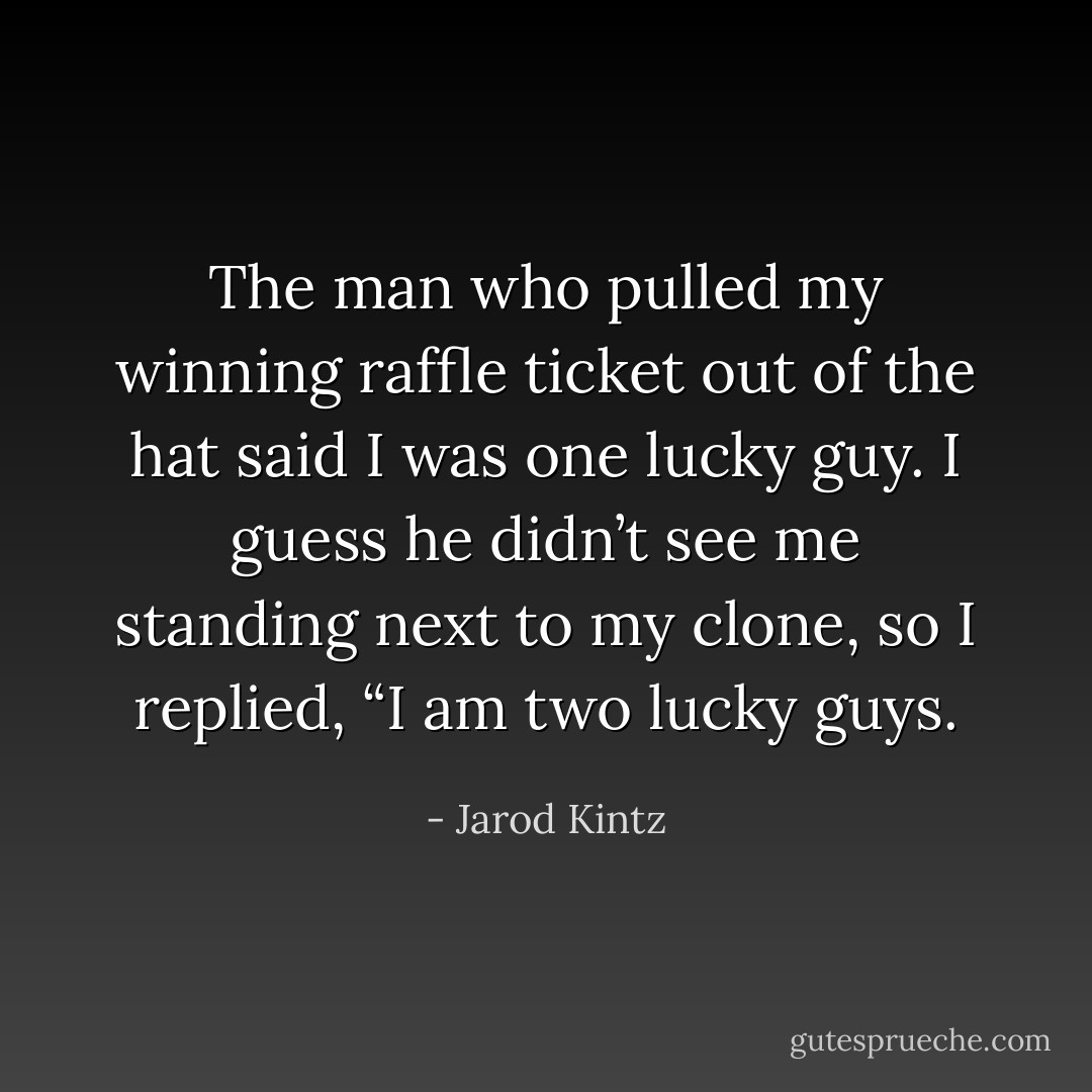 The man who pulled my winning raffle ticket out of the hat said I was one lucky guy. I guess he didn’t see me standing next to my clone, so I replied, “I am two lucky guys. - Jarod Kintz