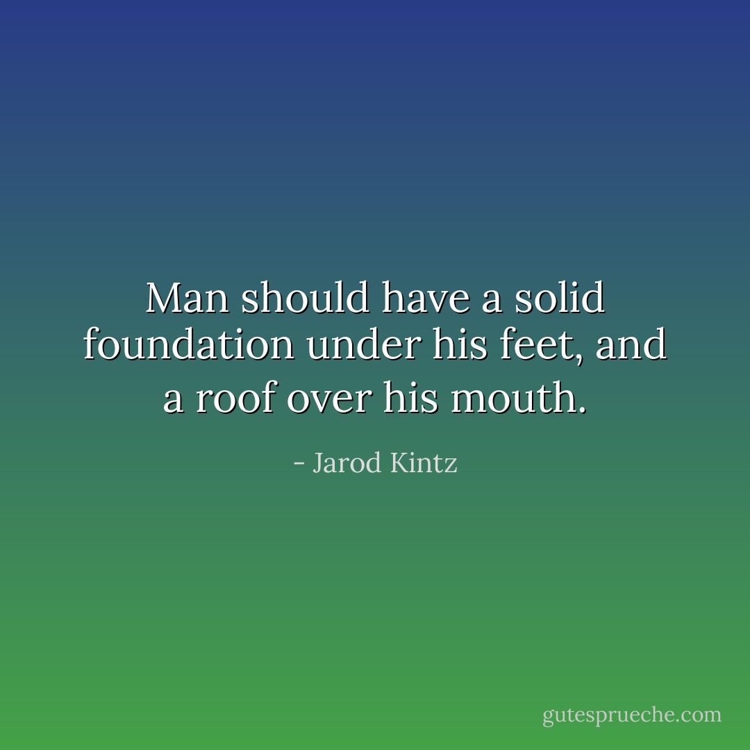 Man should have a solid foundation under his feet, and a roof over his mouth. - Jarod Kintz