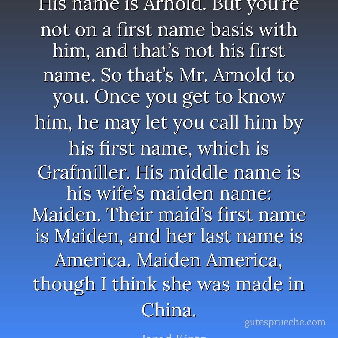 His name is Arnold. But you’re not on a first name basis with him, and that’s not his first name. So that’s Mr. Arnold to you. Once you get to know him, he may let you call him by his first name, which is Grafmiller. His middle name is his wife’s maiden name: Maiden. Their maid’s first name is Maiden, and her last name is America. Maiden America, though I think she was made in China. - Jarod Kintz