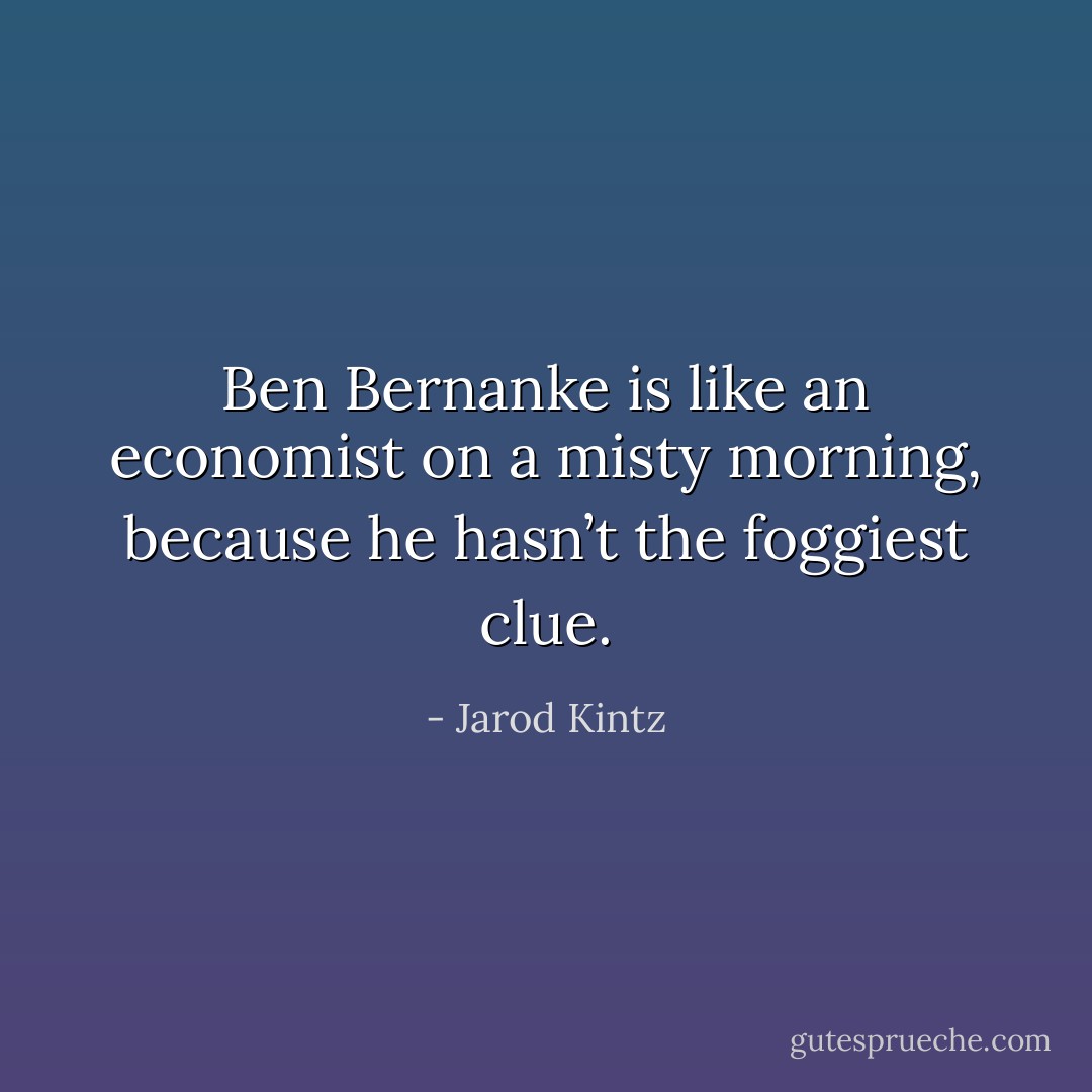 Ben Bernanke is like an economist on a misty morning, because he hasn’t the foggiest clue. - Jarod Kintz