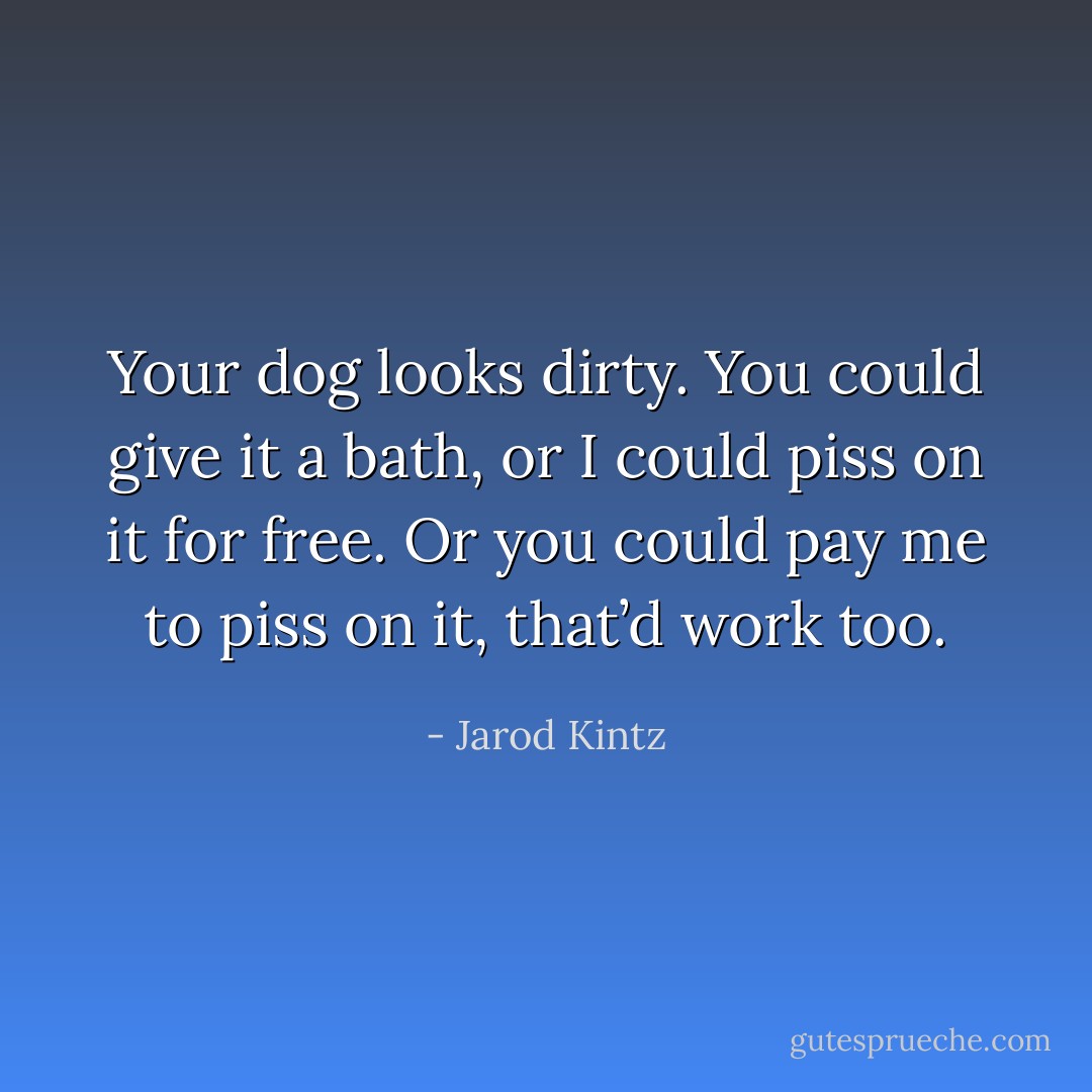 Your dog looks dirty. You could give it a bath, or I could piss on it for free. Or you could pay me to piss on it, that’d work too. - Jarod Kintz