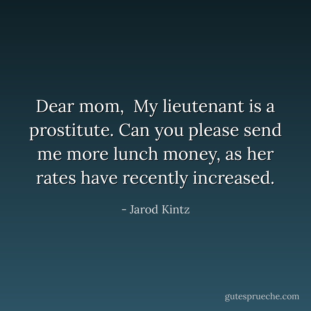 Dear mom, <br />My lieutenant is a prostitute. Can you please send me more lunch money, as her rates have recently increased. - Jarod Kintz