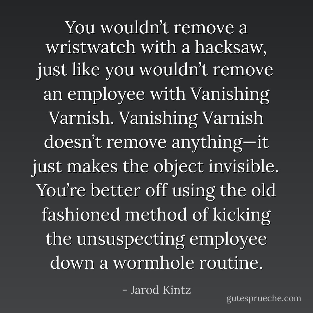 You wouldn’t remove a wristwatch with a hacksaw, just like you wouldn’t remove an employee with Vanishing Varnish. Vanishing Varnish doesn’t remove anything—it just makes the object invisible. You’re better off using the old fashioned method of kicking the unsuspecting employee down a wormhole routine. - Jarod Kintz