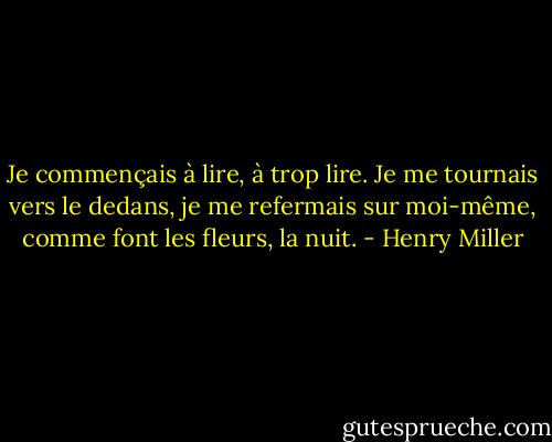 Je commençais à lire, à trop lire. Je me tournais vers le dedans, je me refermais sur moi-même, comme font les fleurs, la nuit. - Henry Miller