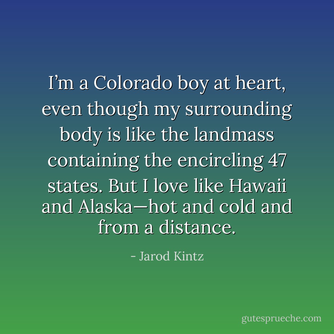 I’m a Colorado boy at heart, even though my surrounding body is like the landmass containing the encircling 47 states. But I love like Hawaii and Alaska—hot and cold and from a distance. - Jarod Kintz