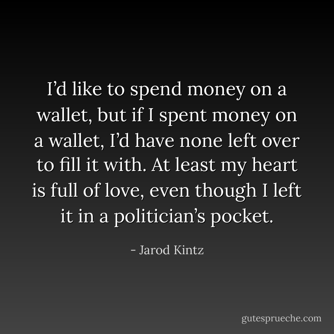 I’d like to spend money on a wallet, but if I spent money on a wallet, I’d have none left over to fill it with. At least my heart is full of love, even though I left it in a politician’s pocket. - Jarod Kintz