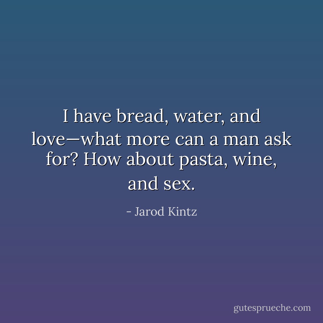 I have bread, water, and love—what more can a man ask for? How about pasta, wine, and sex. - Jarod Kintz
