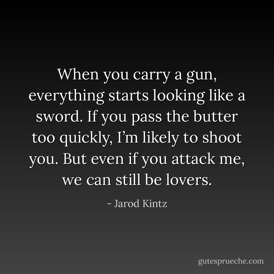 When you carry a gun, everything starts looking like a sword. If you pass the butter too quickly, I’m likely to shoot you. But even if you attack me, we can still be lovers. - Jarod Kintz
