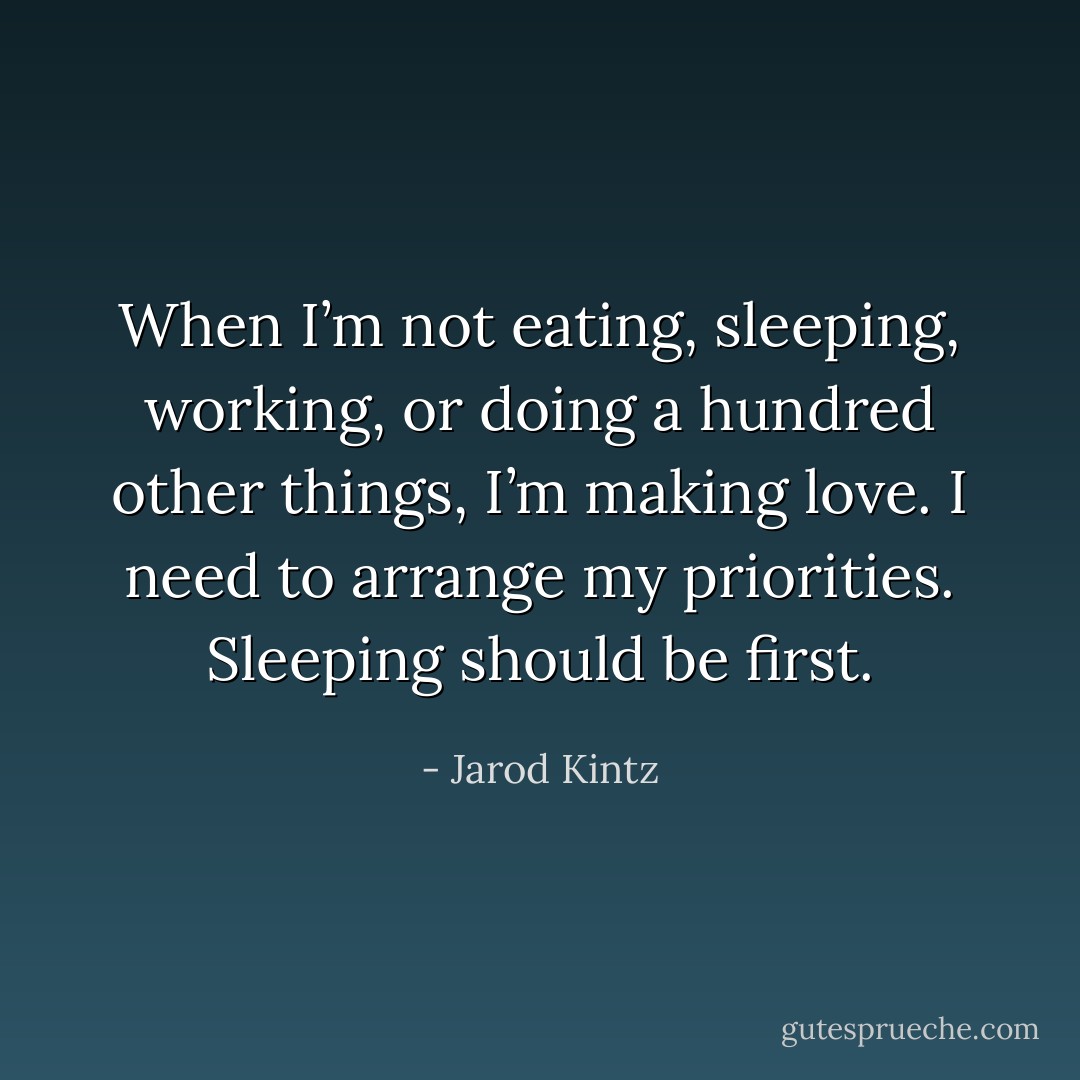 When I’m not eating, sleeping, working, or doing a hundred other things, I’m making love. I need to arrange my priorities. Sleeping should be first. - Jarod Kintz