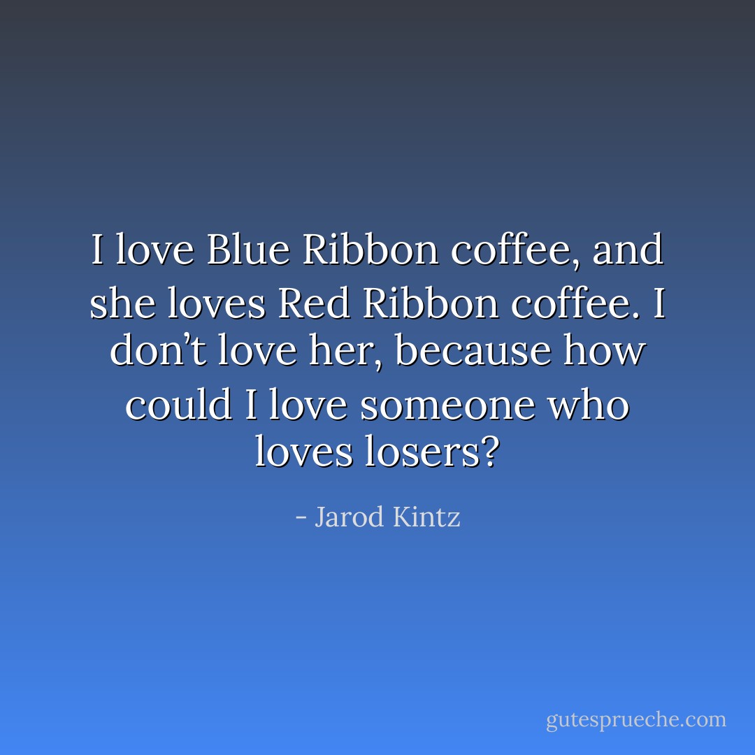I love Blue Ribbon coffee, and she loves Red Ribbon coffee. I don’t love her, because how could I love someone who loves losers? - Jarod Kintz