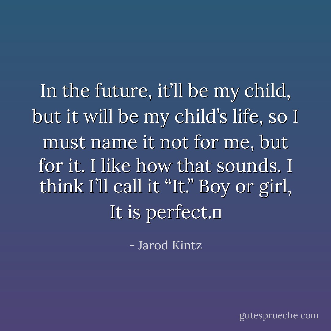 In the future, it’ll be my child, but it will be my child’s life, so I must name it not for me, but for it. I like how that sounds. I think I’ll call it “It.” Boy or girl, It is perfect.  - Jarod Kintz