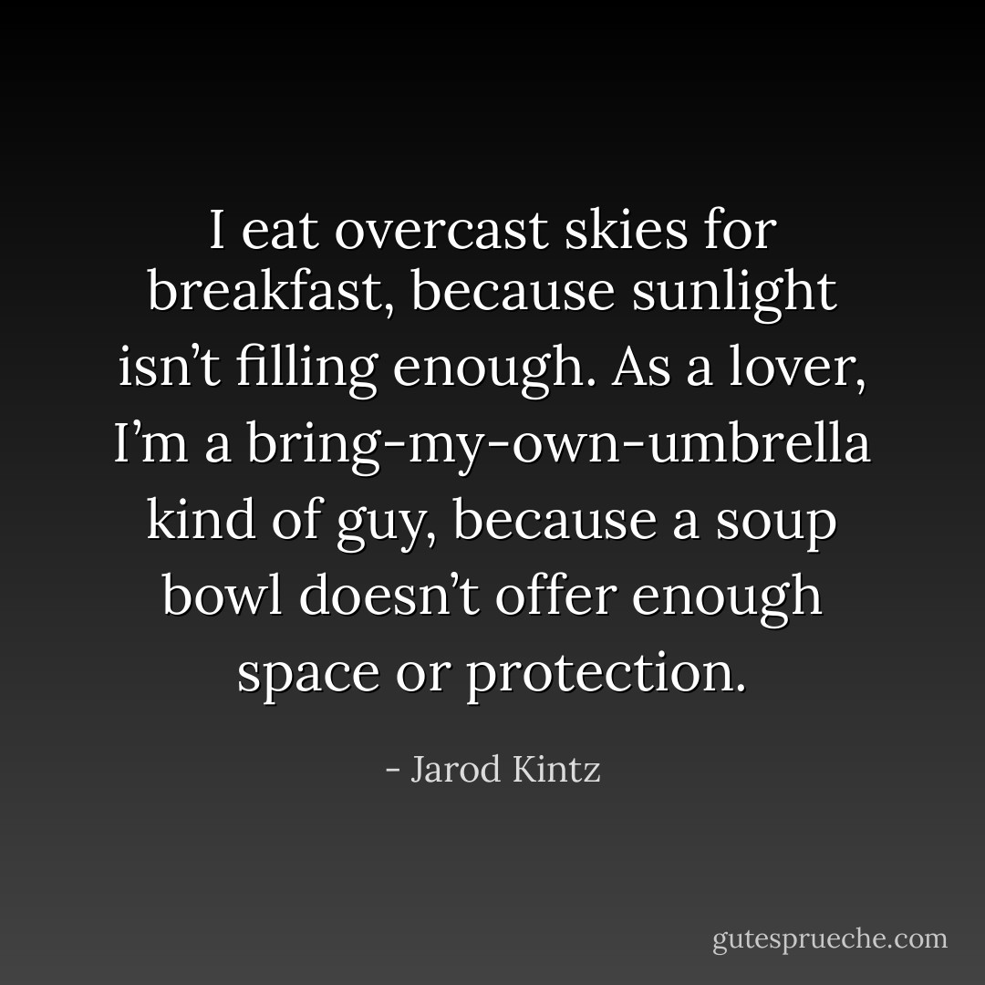 I eat overcast skies for breakfast, because sunlight isn’t filling enough. As a lover, I’m a bring-my-own-umbrella kind of guy, because a soup bowl doesn’t offer enough space or protection. - Jarod Kintz